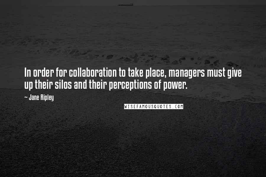 Jane Ripley quotes: In order for collaboration to take place, managers must give up their silos and their perceptions of power.