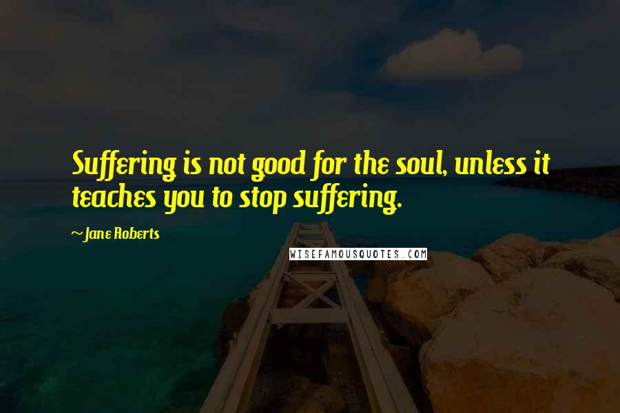 Jane Roberts quotes: Suffering is not good for the soul, unless it teaches you to stop suffering.