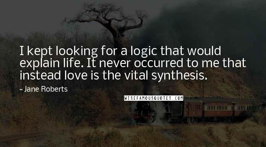 Jane Roberts quotes: I kept looking for a logic that would explain life. It never occurred to me that instead love is the vital synthesis. Jane Roberts quotes: I kept looking for a logic that would explain life. It never occurred to me that instead love is the vital synthesis.