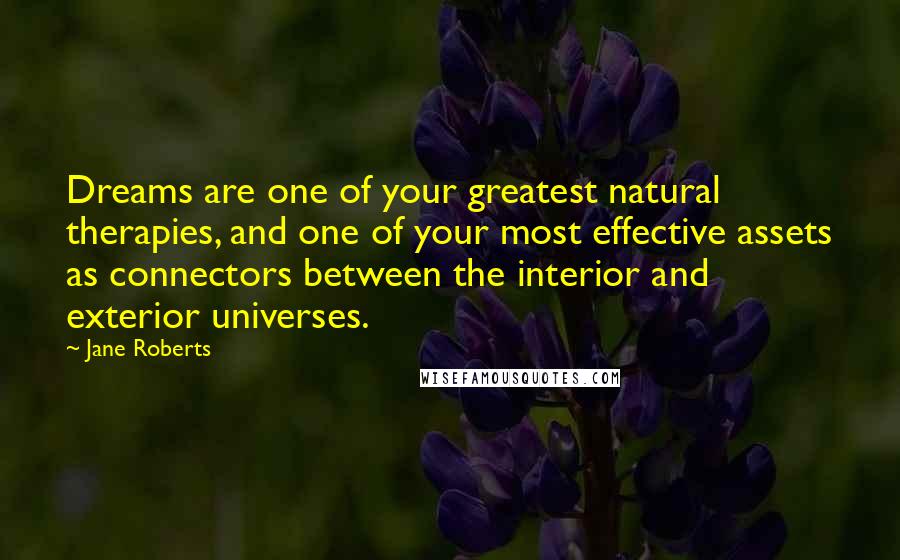 Jane Roberts quotes: Dreams are one of your greatest natural therapies, and one of your most effective assets as connectors between the interior and exterior universes. Jane Roberts quotes: Dreams are one of your greatest natural therapies, and one of your most effective assets as connectors between the interior and exterior universes.