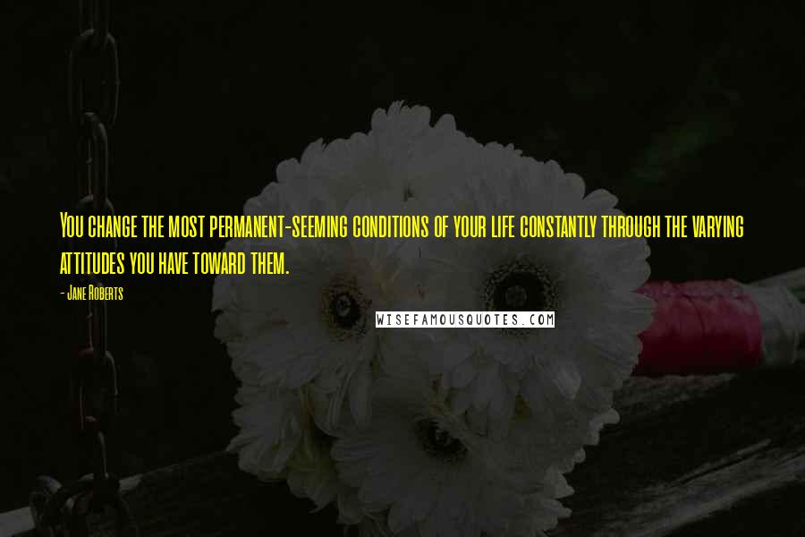 Jane Roberts quotes: You change the most permanent-seeming conditions of your life constantly through the varying attitudes you have toward them. Jane Roberts quotes: You change the most permanent-seeming conditions of your life constantly through the varying attitudes you have toward them.