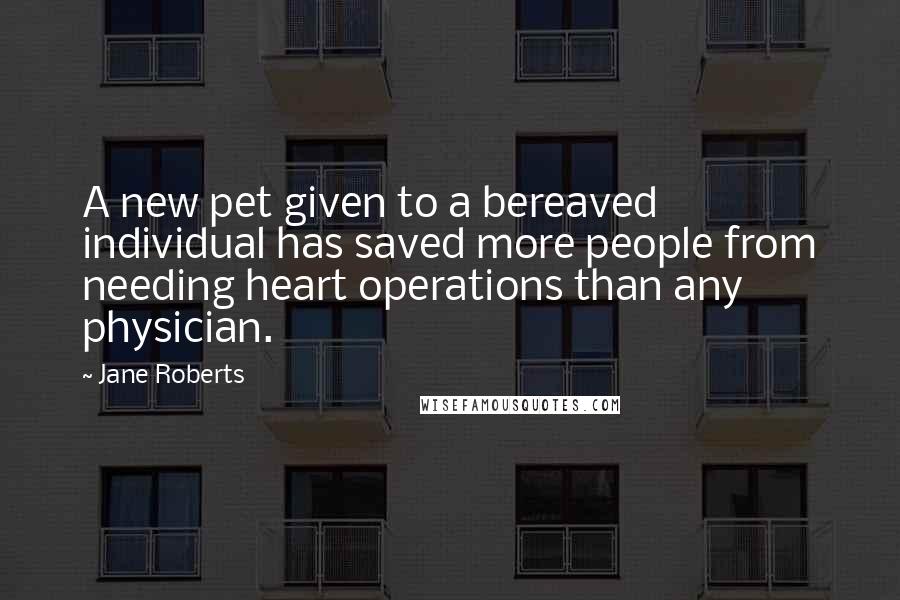 Jane Roberts quotes: A new pet given to a bereaved individual has saved more people from needing heart operations than any physician. Jane Roberts quotes: A new pet given to a bereaved individual has saved more people from needing heart operations than any physician.