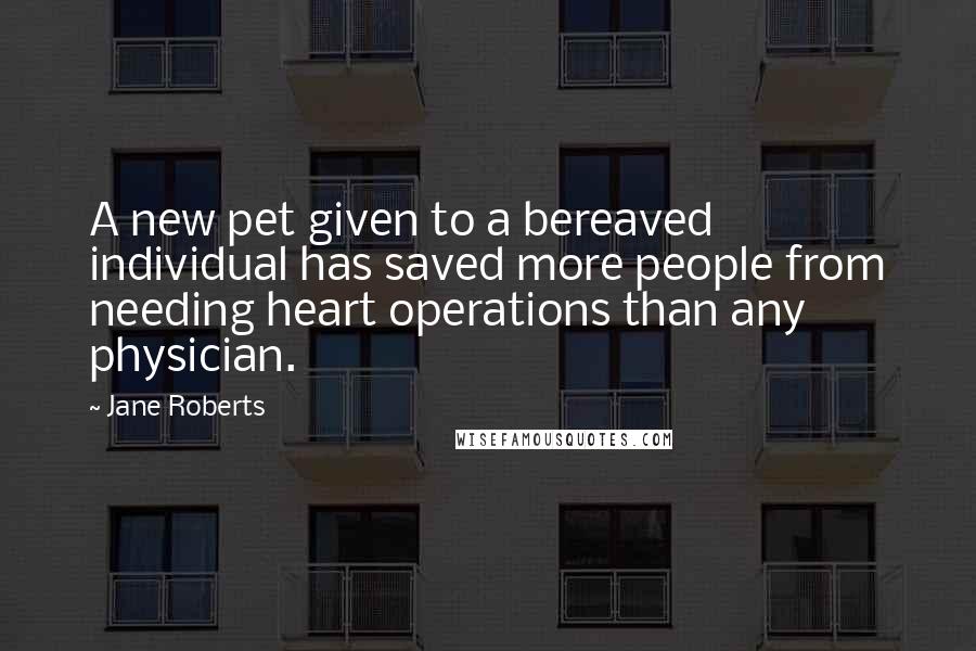 Jane Roberts quotes: A new pet given to a bereaved individual has saved more people from needing heart operations than any physician.