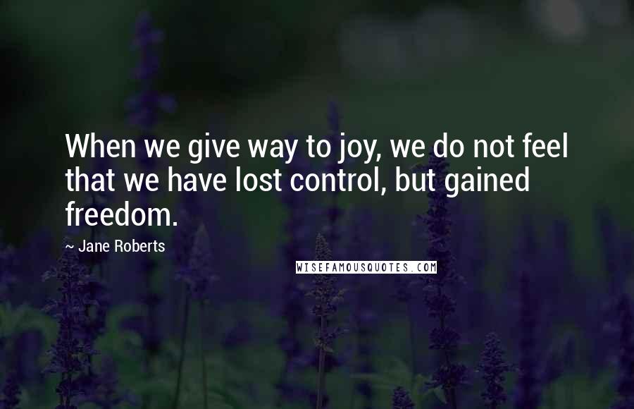 Jane Roberts quotes: When we give way to joy, we do not feel that we have lost control, but gained freedom.