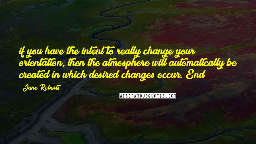 Jane Roberts quotes: if you have the intent to really change your orientation, then the atmosphere will automatically be created in which desired changes occur. End