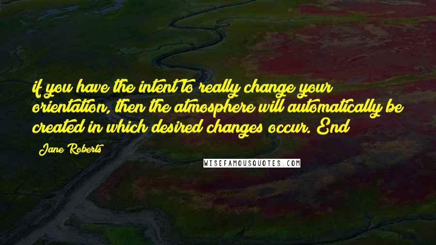 Jane Roberts quotes: if you have the intent to really change your orientation, then the atmosphere will automatically be created in which desired changes occur. End Jane Roberts quotes: if you have the intent to really change your orientation, then the atmosphere will automatically be created in which desired changes occur. End