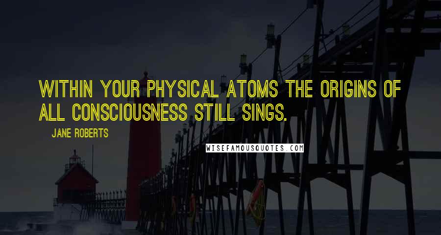 Jane Roberts quotes: Within your physical atoms the origins of all consciousness still sings.