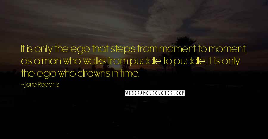 Jane Roberts quotes: It is only the ego that steps from moment to moment, as a man who walks from puddle to puddle. It is only the ego who drowns in time.