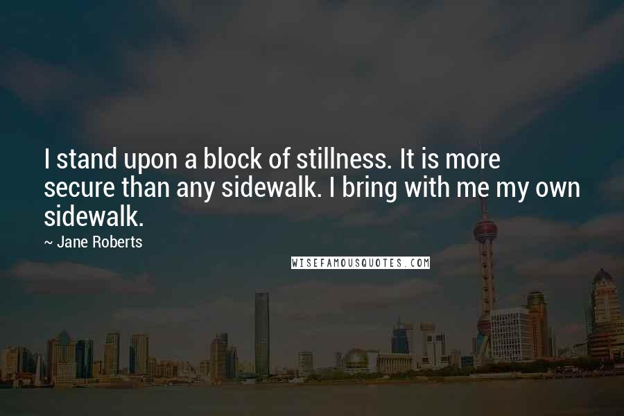 Jane Roberts quotes: I stand upon a block of stillness. It is more secure than any sidewalk. I bring with me my own sidewalk. Jane Roberts quotes: I stand upon a block of stillness. It is more secure than any sidewalk. I bring with me my own sidewalk.