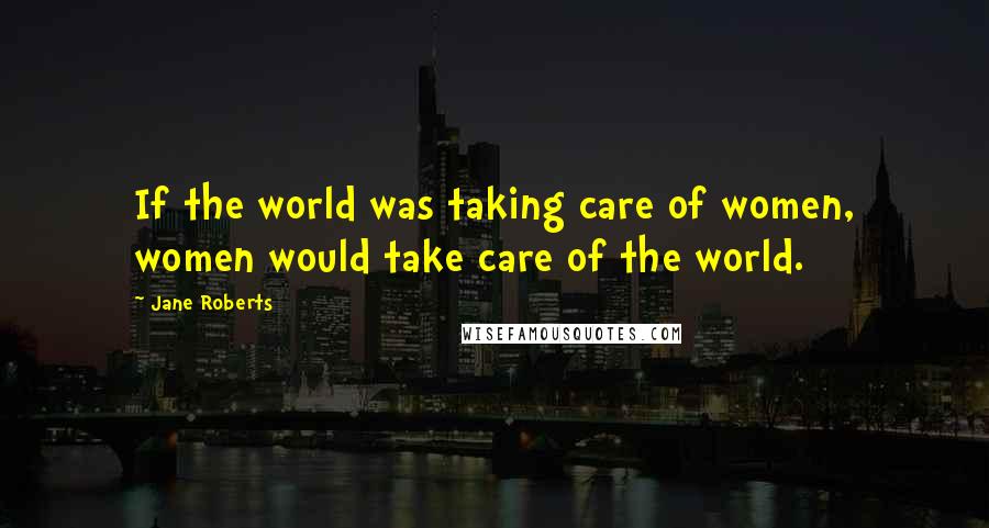 Jane Roberts quotes: If the world was taking care of women, women would take care of the world.