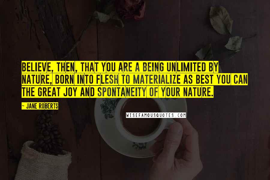 Jane Roberts quotes: Believe, then, that you are a being unlimited by nature, born into flesh to materialize as best you can the great joy and spontaneity of your nature.