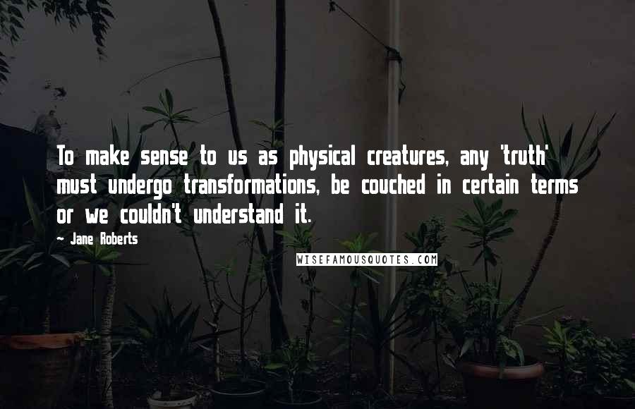 Jane Roberts quotes: To make sense to us as physical creatures, any 'truth' must undergo transformations, be couched in certain terms or we couldn't understand it.