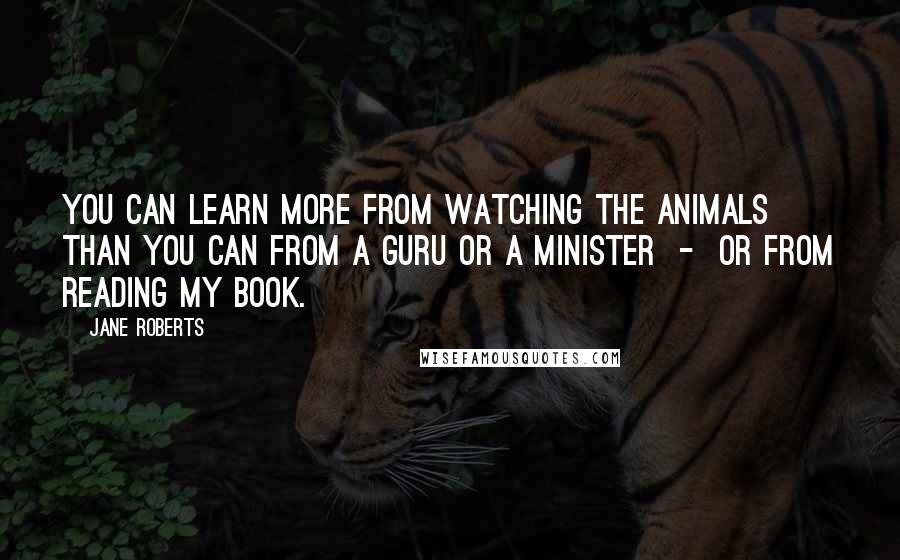Jane Roberts quotes: You can learn more from watching the animals than you can from a guru or a minister - or from reading my book. Jane Roberts quotes: You can learn more from watching the animals than you can from a guru or a minister - or from reading my book.