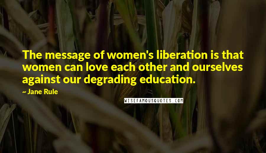 Jane Rule quotes: The message of women's liberation is that women can love each other and ourselves against our degrading education.