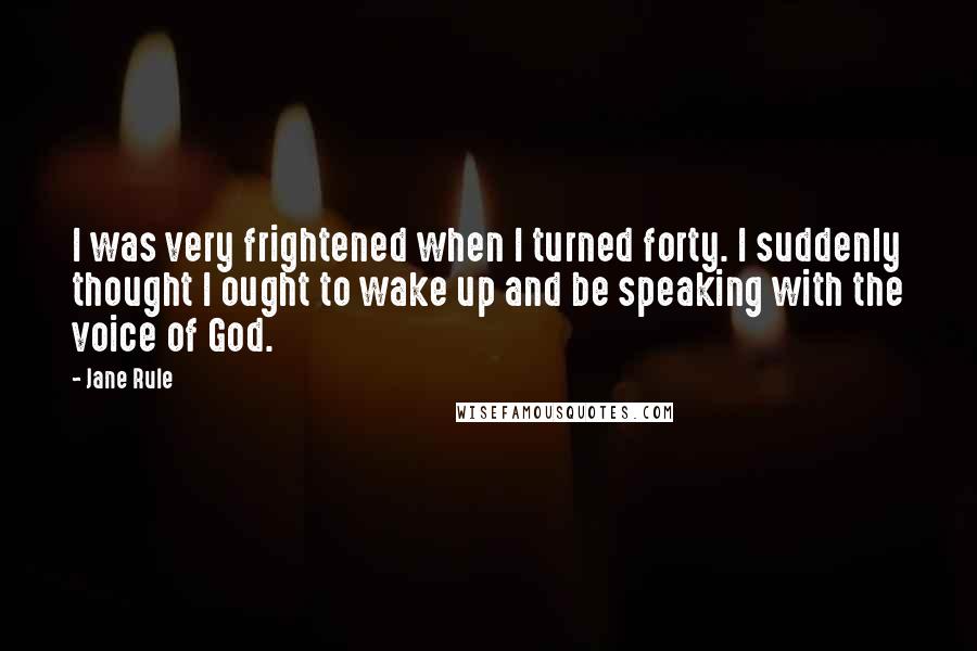 Jane Rule quotes: I was very frightened when I turned forty. I suddenly thought I ought to wake up and be speaking with the voice of God.