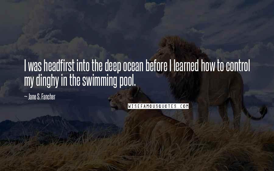 Jane S. Fancher quotes: I was headfirst into the deep ocean before I learned how to control my dinghy in the swimming pool.