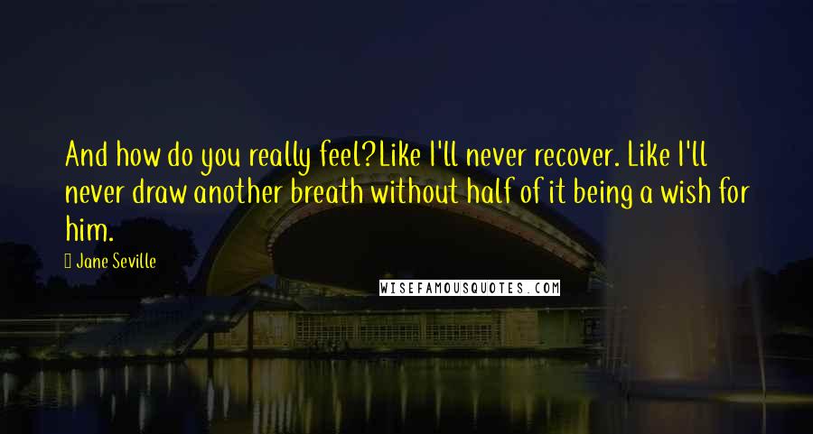 Jane Seville quotes: And how do you really feel?Like I'll never recover. Like I'll never draw another breath without half of it being a wish for him. Jane Seville quotes: And how do you really feel?Like I'll never recover. Like I'll never draw another breath without half of it being a wish for him.