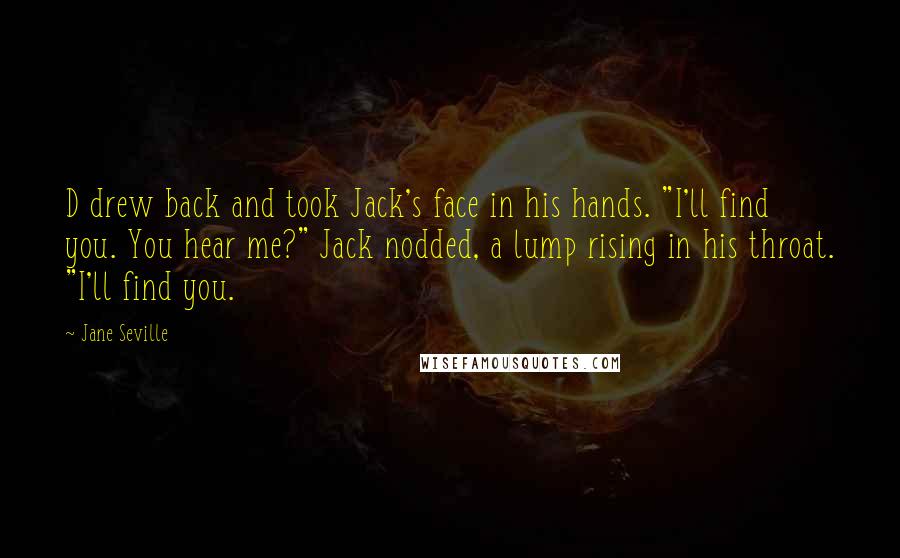 Jane Seville quotes: D drew back and took Jack's face in his hands. "I'll find you. You hear me?" Jack nodded, a lump rising in his throat. "I'll find you. Jane Seville quotes: D drew back and took Jack's face in his hands. "I'll find you. You hear me?" Jack nodded, a lump rising in his throat. "I'll find you.