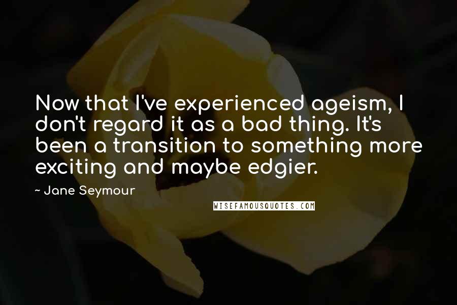 Jane Seymour quotes: Now that I've experienced ageism, I don't regard it as a bad thing. It's been a transition to something more exciting and maybe edgier. Jane Seymour quotes: Now that I've experienced ageism, I don't regard it as a bad thing. It's been a transition to something more exciting and maybe edgier.