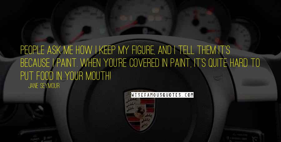 Jane Seymour quotes: People ask me how I keep my figure, and I tell them it's because I paint. When you're covered in paint, it's quite hard to put food in your mouth!