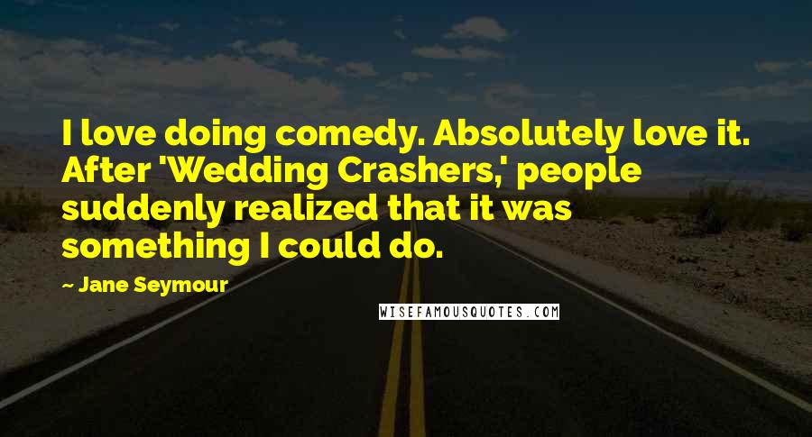 Jane Seymour quotes: I love doing comedy. Absolutely love it. After 'Wedding Crashers,' people suddenly realized that it was something I could do. Jane Seymour quotes: I love doing comedy. Absolutely love it. After 'Wedding Crashers,' people suddenly realized that it was something I could do.