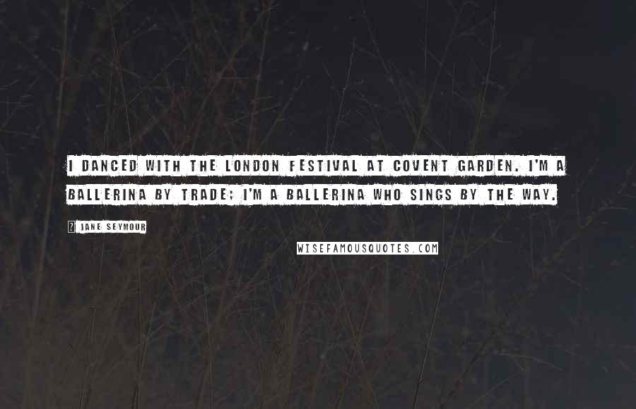 Jane Seymour quotes: I danced with the London Festival at Covent Garden. I'm a ballerina by trade; I'm a ballerina who sings by the way.