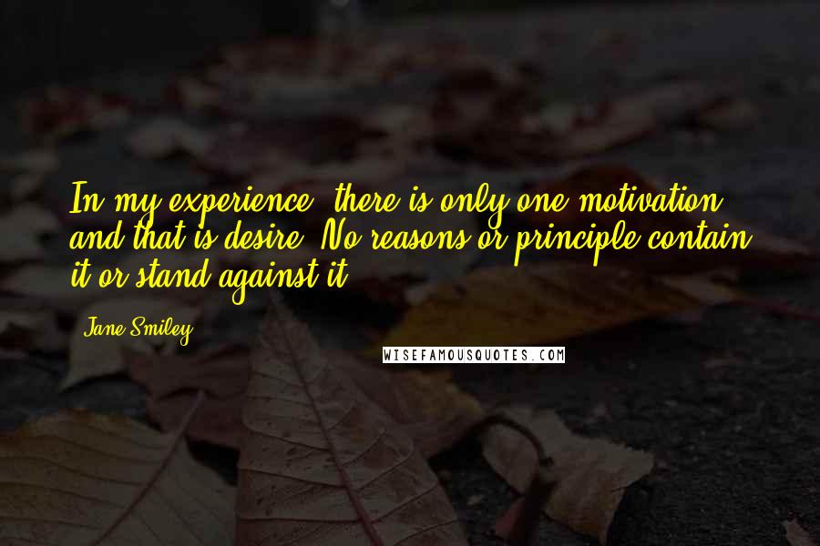 Jane Smiley quotes: In my experience, there is only one motivation, and that is desire. No reasons or principle contain it or stand against it.