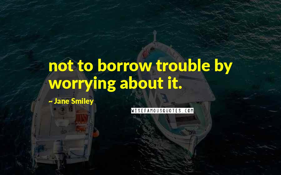 Jane Smiley quotes: not to borrow trouble by worrying about it.