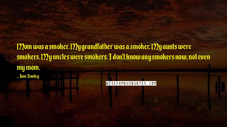Jane Smiley quotes: Mom was a smoker. My grandfather was a smoker. My aunts were smokers. My uncles were smokers. I don't know any smokers now, not even my mom.