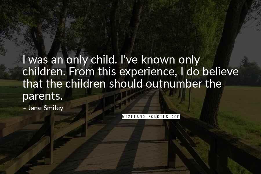 Jane Smiley quotes: I was an only child. I've known only children. From this experience, I do believe that the children should outnumber the parents.