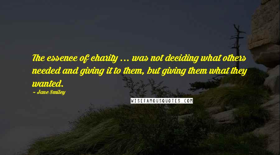 Jane Smiley quotes: The essence of charity ... was not deciding what others needed and giving it to them, but giving them what they wanted.