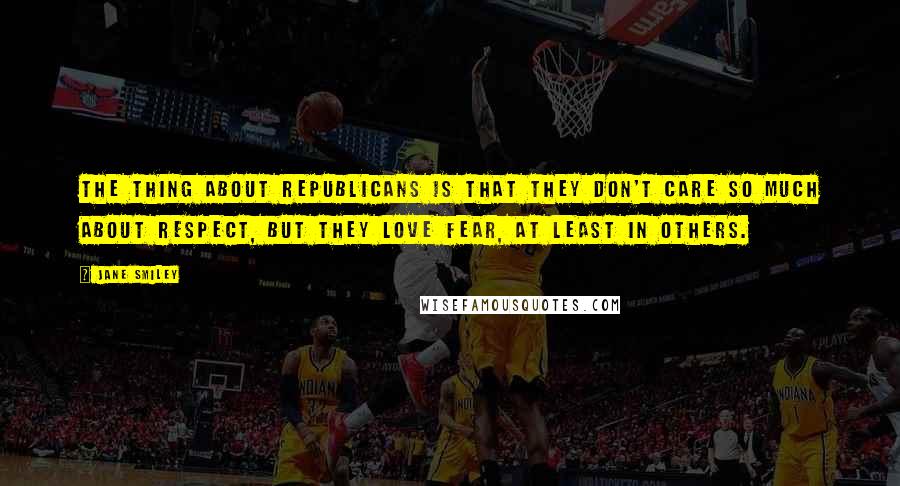 Jane Smiley quotes: The thing about Republicans is that they don't care so much about respect, but they love fear, at least in others.