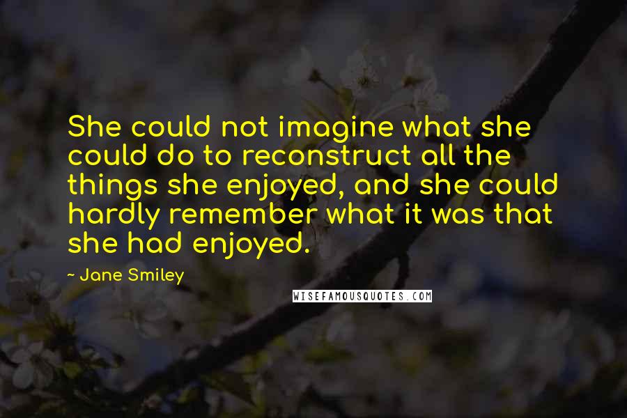 Jane Smiley quotes: She could not imagine what she could do to reconstruct all the things she enjoyed, and she could hardly remember what it was that she had enjoyed.