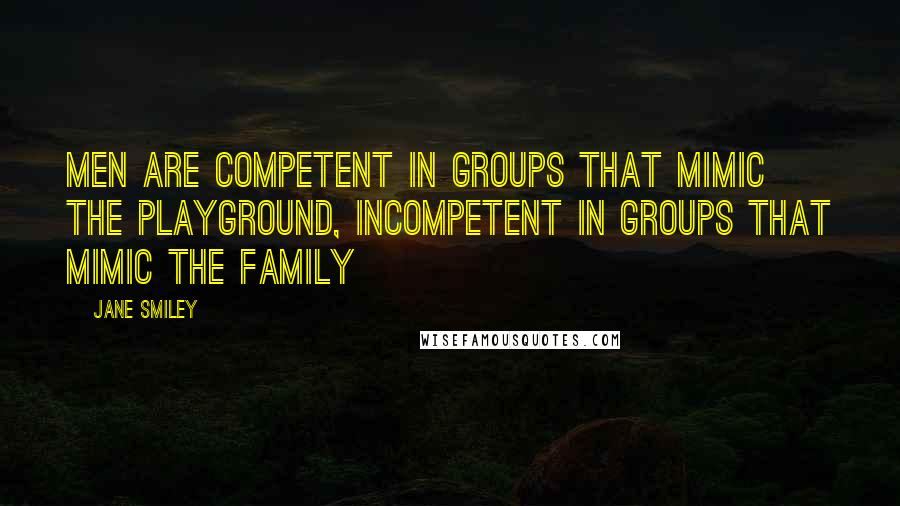 Jane Smiley quotes: Men are competent in groups that mimic the playground, incompetent in groups that mimic the family