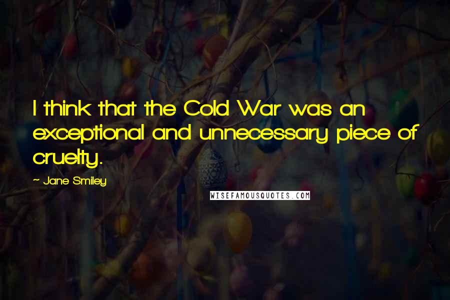 Jane Smiley quotes: I think that the Cold War was an exceptional and unnecessary piece of cruelty.