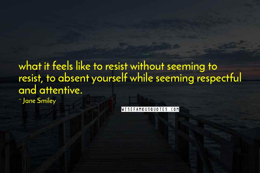 Jane Smiley quotes: what it feels like to resist without seeming to resist, to absent yourself while seeming respectful and attentive.