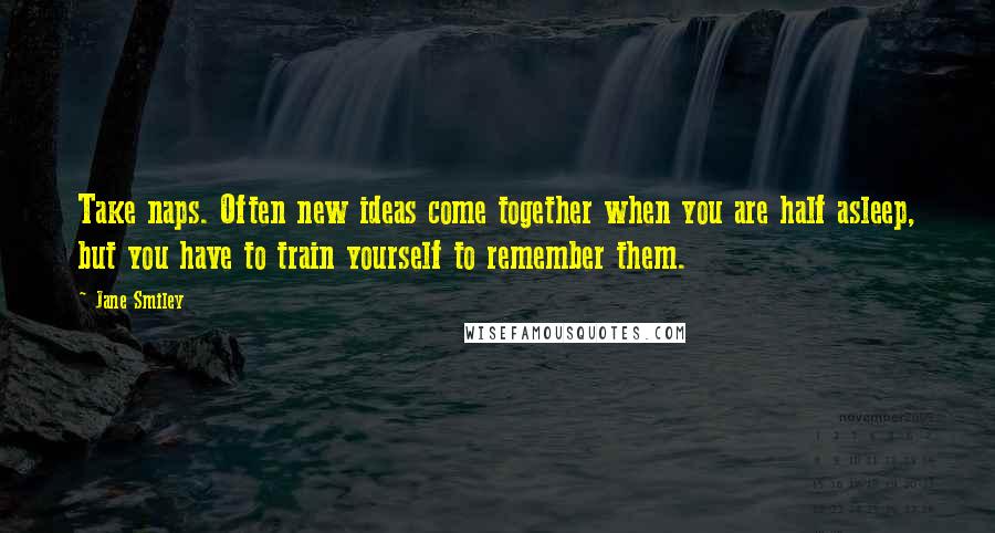 Jane Smiley quotes: Take naps. Often new ideas come together when you are half asleep, but you have to train yourself to remember them.