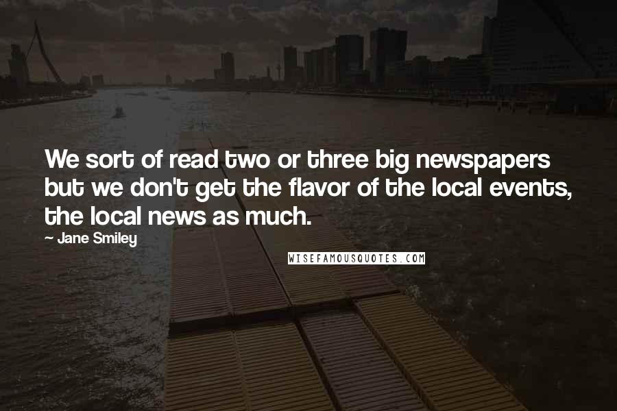 Jane Smiley quotes: We sort of read two or three big newspapers but we don't get the flavor of the local events, the local news as much.