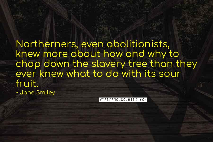 Jane Smiley quotes: Northerners, even abolitionists, knew more about how and why to chop down the slavery tree than they ever knew what to do with its sour fruit.