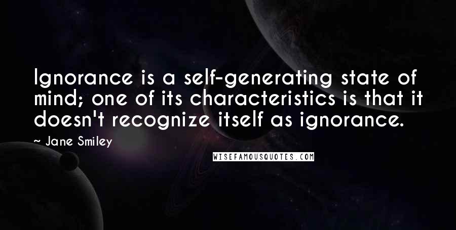 Jane Smiley quotes: Ignorance is a self-generating state of mind; one of its characteristics is that it doesn't recognize itself as ignorance.