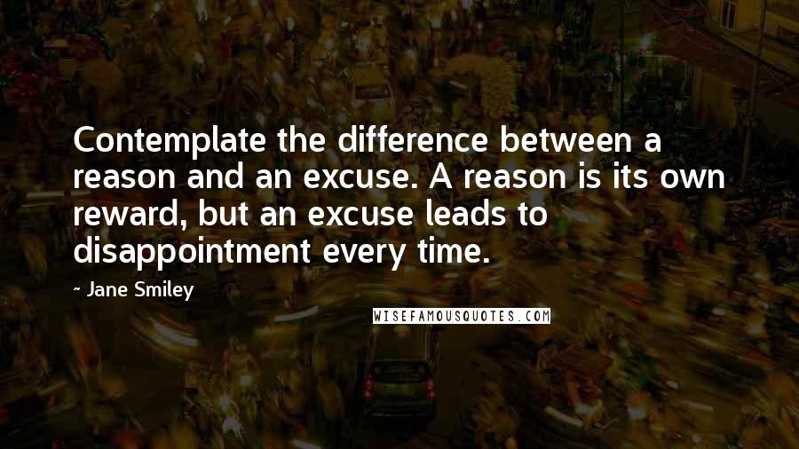 Jane Smiley quotes: Contemplate the difference between a reason and an excuse. A reason is its own reward, but an excuse leads to disappointment every time.