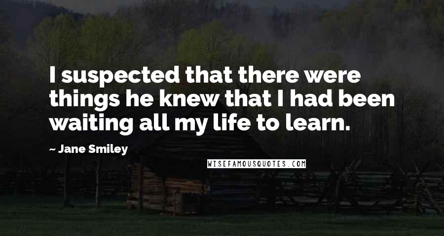 Jane Smiley quotes: I suspected that there were things he knew that I had been waiting all my life to learn.