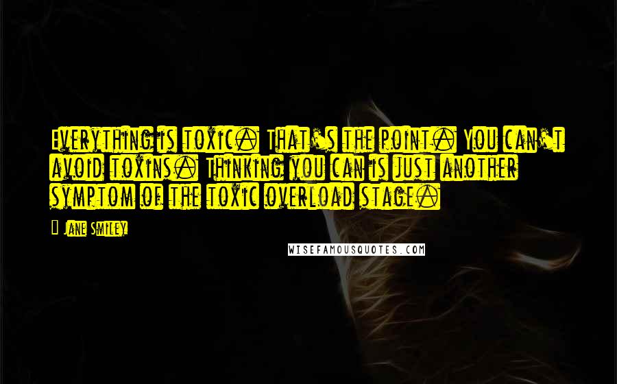 Jane Smiley quotes: Everything is toxic. That's the point. You can't avoid toxins. Thinking you can is just another symptom of the toxic overload stage.