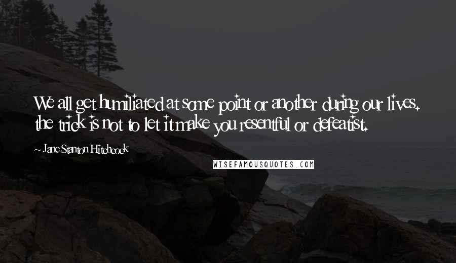 Jane Stanton Hitchcock quotes: We all get humiliated at some point or another during our lives. the trick is not to let it make you resentful or defeatist.