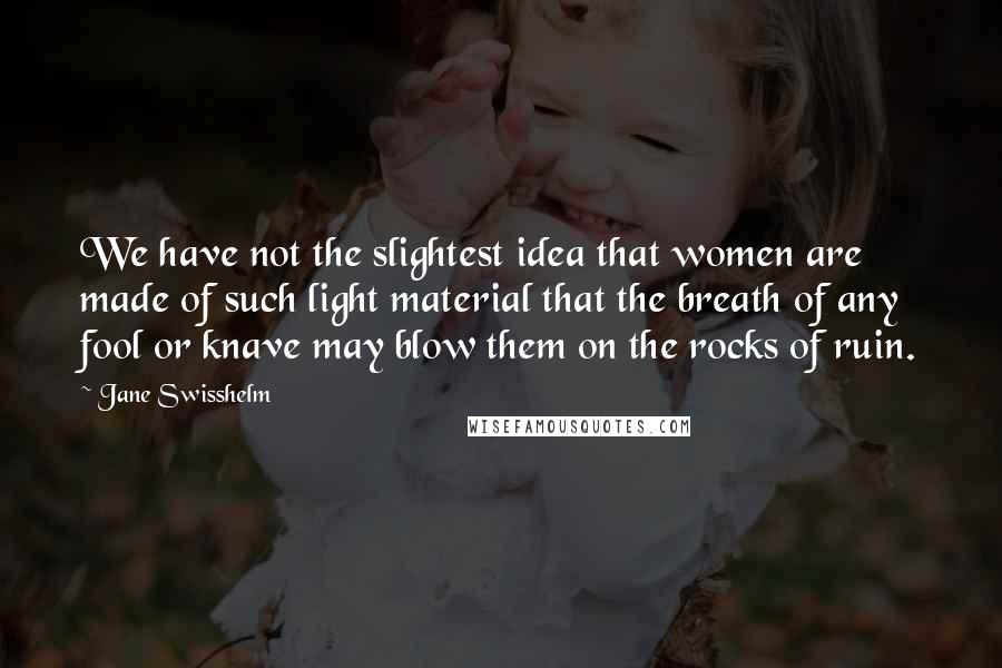 Jane Swisshelm quotes: We have not the slightest idea that women are made of such light material that the breath of any fool or knave may blow them on the rocks of ruin. Jane Swisshelm quotes: We have not the slightest idea that women are made of such light material that the breath of any fool or knave may blow them on the rocks of ruin.