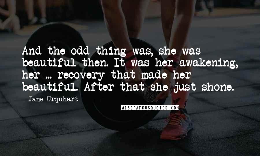 Jane Urquhart quotes: And the odd thing was, she was beautiful then. It was her awakening, her ... recovery that made her beautiful. After that she just shone.