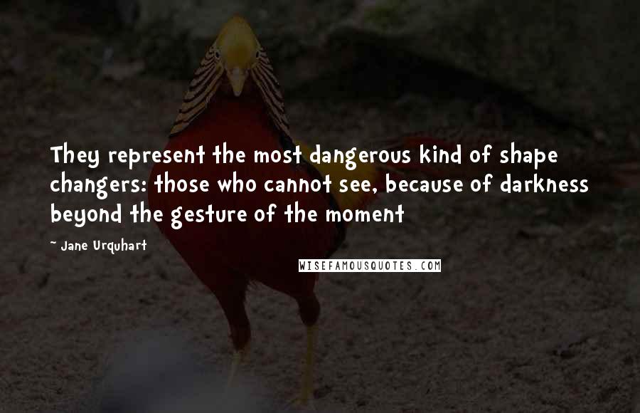 Jane Urquhart quotes: They represent the most dangerous kind of shape changers: those who cannot see, because of darkness beyond the gesture of the moment