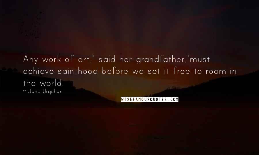 Jane Urquhart quotes: Any work of art," said her grandfather,"must achieve sainthood before we set it free to roam in the world.
