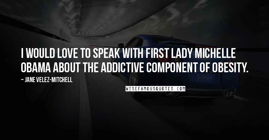 Jane Velez-Mitchell quotes: I would love to speak with First Lady Michelle Obama about the addictive component of obesity.
