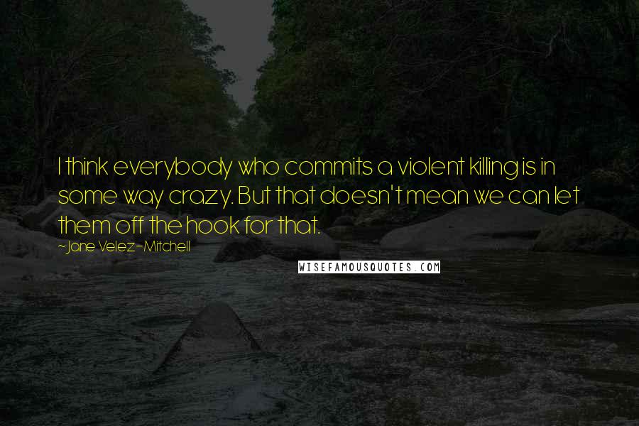 Jane Velez-Mitchell quotes: I think everybody who commits a violent killing is in some way crazy. But that doesn't mean we can let them off the hook for that. Jane Velez-Mitchell quotes: I think everybody who commits a violent killing is in some way crazy. But that doesn't mean we can let them off the hook for that.